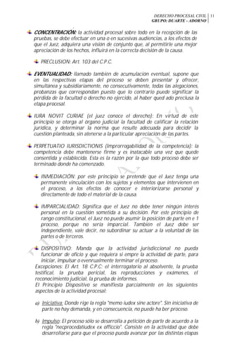 DERECHO PROCESAL CIVIL
GRUPO: DUARTE - ADORNO
11
f
CONCENTRACIÓN: la actividad procesal sobre todo en la recepción de las
pruebas, se debe efectuar en una o en sucesivas audiencias, a los efectos de
que el Juez, adquiera una visión de conjunto que, al permitirle una mejor
apreciación de los hechos, influirá en la correcta decisión de la causa.
PRECLUSION: Art. 103 del C.P.C.
EVENTUALIDAD: llamado también de acumulación eventual, supone que
en las respectivas etapas del proceso se deben presentar y ofrecer,
simultánea y subsidiariamente, no consecutivamente, todas las alegaciones,
probanzas que correspondan puesto que lo contrario puede significar la
pérdida de la facultad o derecho no ejercido, al haber qued ado preclusa la
etapa procesal.
IURA NOVIT CURIAE (el juez conoce el derecho): En virtud de este
principio se otorga al órgano judicial la facultad de calificar la relación
jurídica, y determinar la norma que resulte adecuada para decidir la
cuestión planteada, sin atenerse a la particular apreciación de las partes.
PERPETUATIO IURISDICTIONIS (Improrrogabilidad de la competencia): la
competencia debe mantenerse firme y es inatacable una vez que quede
consentida y establecida. Esta es la razón por la que todo proceso debe ser
terminado donde ha comenzado.
INMEDIACIÓN: por este principio se pretende que el Juez tenga una
permanente vinculación con los sujetos y elementos que intervienen en
el proceso, a los efectos de conocer e interiorizarse personal y
directamente de todo el material de la causa.
IMPARCIALIDAD: Significa que el Juez no debe tener ningún interés
personal en la cuestión sometida a su decisión. Por este principio de
rango constitucional, el Juez no puede asumir la posición de parte en e 1
proceso, porque no sería imparcial. También el Juez debe ser
independiente, vale decir, no subordinar su actuar a la voluntad de las
partes o de terceros.
DISPOSITIVO: Manda que la actividad jurisdiccional no pueda
funcionar de oficio y que requiera si empre la actividad de parte, para
iniciar, impulsar o evenrualmente terminar el proceso.
Excepciones: El Art. 18 C.P.C; el interrogatorio al absolvente, la prueba
testifical, la prueba pericial, las reproducciones y exámenes, el
reconocimiento judicial, la prueba de informes.
El Principio Dispositivo se manifiesta parcialmente en los siguientes
aspectos de la actividad procesal:
a) Iniciativa: Donde rige la regla "memo iudex sine actore". Sin iniciativa de
parte no hay demanda, y en consecuencia, no puede ha ber proceso.
b) Impulso: El proceso sólo se desarrolla a petición de parte de acuerdo a la
regla "necprocedatiudex ex officcio". Consiste en la actividad que debe
desarrollarse para que el proceso pueda avanzar por las distintas etapas
 