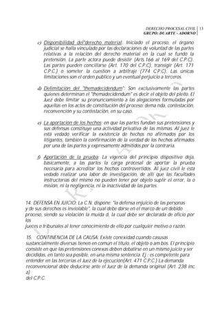 DERECHO PROCESAL CIVIL
GRUPO: DUARTE - ADORNO
13
c) Disponibilidad del"derecho material: Iniciado el proceso, el órgano
judicial se halla vinculado por las declaraciones de voluntad de las partes
relativas a la relación del derecho material en la cual se fundó la
pretensión. La parte actora puede desistir (Arts.166 al 169 del C.P.C).
Las partes pueden concillarse (Art. 170 del C.P.C), transigir (Art. 171
C.P.C.) o someter la cuestión a arbitraje (774 C.P.C). Las únicas
limitaciones son el orden público y un eventual perjuicio a terceros.
d) Delimitación del "themadecidendum": Son exclusivamente las partes
quienes determinan el "themadecidendum" es decir el objeto del pleito. El
Juez debe limitar su pronunciamiento a las alegaciones formuladas por
aquellas en los actos de constitución del proceso: dema nda, contestación,
reconvención y su contestación, en su caso.
e) La aportación de los hechos: en que las partes fundan sus pretensiones y
sus defensas constituye una actividad privativa de las mismas. Al juez le
está vedado verificar la existencia de hechos no afirmados por los
litigantes, también la confirmación de la verdad de los hechos afirmados
por una de las partes y expresamente admitidos por la contraria.
f) Aportación de la prueba: La vigencia del principio dispositivo deja,
básicamente, a las partes la carga procesal de aportar la prueba
necesaria para acreditar los hechos controvertidos. Al juez civil le está
vedado realizar una labor de investigación, de allí que las facultades
instructorias del mismo no pueden tener por objeto suplir el error, la o
misión, ni la negligencia, ni la inactividad de las partes.
14. DEFENSA EN JUICIO: La C.N. dispone: "la defensa enjuicio de las personas
y de sus derechos es inviolable", la cual debe darse en el marco de un debido
proceso, siendo su violación la muida d, la cual debe ser declarada de oficio por
los
jueces o tribunales al tener conocimiento de ello por cualquier motivo o razón.
15. CONTINENCIA DE LA CAUSA: Existe conexidad cuando casusas
sustancialmente diversas tienen en común el título, el objeto o am bos. El principio
consiste en que las pretensiones conexas deben debatirse en un mismo juicio y ser
decididas, en tanto sea posible, en una misma sentencia. Ej.: es competente para
entender en las tercerías el Juez de la ejecución(Art. 471 C.P.C.) La demanda
reconvencional debe deducirse ante el Juez de la demanda original (Art. 238 inc.
a)
del C.P.C.
 