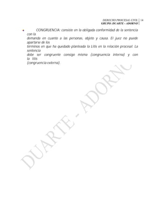 DERECHO PROCESAL CIVIL
GRUPO: DUARTE - ADORNO
14
CONGRUENCIA: consiste en la obligada conformidad de la sentencia
con la
demanda en cuanto a las personas, objeto y causa. El juez no puede
apartarse de los
términos en que ha quedado planteada la Litis en la relación procesal. La
sentencia
debe ser congruente consigo misma (congruencia interna) y con
la litis
(congruencia externa).
 