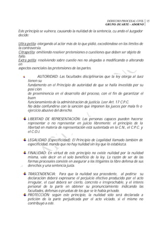 DERECHO PROCESAL CIVIL
GRUPO: DUARTE - ADORNO
15
Este principio se vulnera, causando la nulidad de la sentencia, cu ando el Juzgador
decide:
Ultra petita: otorgando al actor más de lo que pidió, excediéndose en los límites de
la controversia.
Citrapetita: omitiendo resolver pretensiones o cuestiones que deben ser objeto de
fallo.
Extra petita: resolviendo sobre cuestio nes no alegadas o modificando o alterando
en
aspectos esenciales las pretensiones de las partes.
AUTORIDAD: Las facultades disciplinarias que la ley otorga al Juez
tienen su
fundamento en el Principio de autoridad de que se halla investido por su
posi ción
de preeminencia en el desarrollo del proceso, con el fin de garantizar el
buen
funcionamiento de la administración de justicia. Leer Art. 17 C.P.C.
No debe confundirse con la sanción que imponen los jueces por mala fe o
ejercicio abusivo del derecho.
LIBERTAD DE REPRESENTACIÓN: Las personas capaces pueden hacerse
representar o no representar en juicio libremente; el principio de la
libertad en materia de representación está sustentada en la C.N., el C.P.C. y
el C.O.J.
LEGALIDAD (Especificidad): El Principio de Legalidad llamado también de
especificidad, manda que no hay nulidad sin ley que lo establezca.
FINALIDAD: En virtud de este principio no existe nulidad por la nulidad
misma, vale decir en el solo beneficio de la ley. La razón de ser de las
formas procesales consiste en asegurar a los litigantes la libre defensa de sus
derechos y una sentencia justa.
TRASCENDENCIA: Para que la nulidad sea procedente, al pedirse su
declaración deberá expresarse el perjuicio efectivo producido por el acto
irregular, el cual deberá ser cierto, concreto e irreprochable, y el interés
personal de la parte en obtener su pronunciamiento; indicando las
facultades, defensas o pruebas de los que se le había privado.
PROTECCIÓN: según este principio, la nulidad sólo será declarada a
petición de la parte perjudicada por el acto viciado, si el mismo no
contribuyó a este.
 