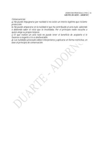 DERECHO PROCESAL CIVIL
GRUPO: DUARTE - ADORNO
16
Consecuencias:
a) No puede impugnarse por nulidad si no existe un interés legítimo que reclame
protección.
b) No puede ampararse en la nulidad el que ha contribuido al acto nulo, sabiendo
o debiendo saber el vicio que lo invalidaba. Por el principio nadie escucha a
quien alega su propia torpeza.
c) El que realizó un acto nulo no puede tener el beneficio de aceptarlo si le
favorece o negarlo si le es desfavorable.
d) Las nulidades procesales deben interpretarse y aplicarse en forma restrictiva, en
base al principio de conservación.
 