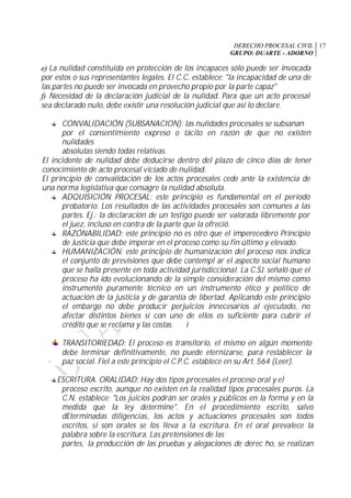 DERECHO PROCESAL CIVIL
GRUPO: DUARTE - ADORNO
17
e) La nulidad constituida en protección de los incapaces sólo puede ser invocada
por estos o sus representantes legales. El C.C. establece: "la incapacidad de una de
las partes no puede ser invocada en provecho propio por la parte capaz"
f) Necesidad de la declaración judicial de la nulidad. Para que un acto procesal
sea declarado nulo, debe existir una resolución judicial que así lo declare.
CONVALIDACIÓN (SUBSANACION): las nulidades procesales se subsanan
por el consentimiento expreso o tácito en razón de que no existen
nulidades
absolutas siendo todas relativas.
El incidente de nulidad debe deducirse dentro del plazo de cinco días de tener
conocimiento de acto procesal viciado de nulidad.
El principio de convalidación de los actos procesales cede ante la existencia de
una norma legislativa que consagre la nulidad absoluta.
ADQUISICIÓN PROCESAL: este principio es fundamental en el periodo
probatorio. Los resultados de las actividades procesales son comunes a las
partes. Ej.: la declaración de un testigo puede ser valorada libremente por
el juez, incluso en contra de la parte que la ofreció.
RAZÓNABILIDAD: este principio no es otro que el imperecedero Principio
de Justicia que debe imperar en el proceso como su fin último y elevado.
HUMANIZACIÓN: este principio de humanización del proceso nos indica
el conjunto de previsiones que debe contempl ar el aspecto social humano
que se halla presente en toda actividad jurisdiccional. La C.SJ. señaló que el
proceso ha ido evolucionando de la simple consideración del mismo como
instrumento puramente técnico en un instrumento ético y político de
actuación de la justicia y de garantía de libertad. Aplicando este principio
el embargo no debe producir perjuicios innecesarios al ejecutado, no
afectar distintos bienes si con uno de ellos es suficiente para cubrir el
crédito que se reclama y las costas. í
TRANSITORIEDAD: El proceso es transitorio, el mismo en algún momento
debe terminar definitivamente, no puede eternizarse, para restablecer la
paz social. Fiel a este principio el C.P.C. establece en su Art. 564 (Leer).
ESCRITURA. ORALIDAD: Hay dos tipos procesales el proceso oral y el
proceso escrito, aunque no existen en la realidad tipos procesales puros. La
C.N. establece: "Los juicios podrán ser orales y públicos en la forma y en la
medida que la ley determine". En el procedimiento escrito, salvo
dEterminadas diligencias, los actos y actuaciones procesales son todos
escritos, si son orales se los lleva a la escritura. En el oral prevalece la
palabra sobre la escritura. Las pretensiones de las
partes,; la producción de las pruebas y alegaciones de derec ho, se realizan
 