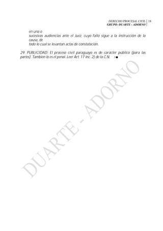 DERECHO PROCESAL CIVIL
GRUPO: DUARTE - ADORNO
18
en una o
sucesivas audiencias ante el Juez, cuyo fallo sigue a la instrucción de la
causa, de
todo lo cual se levantan actas de constatación.
29. PUBLICIDAD: El proceso civil paraguayo es de carácter público (para las
partes). También lo es el penal. Leer Art. 17 inc. 2) de la C.N. >■
 