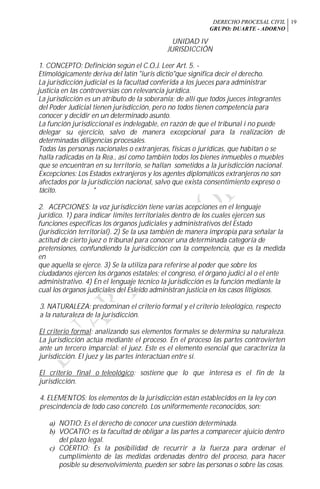 DERECHO PROCESAL CIVIL
GRUPO: DUARTE - ADORNO
19
UNIDAD IV
JURISDICCIÓN
1. CONCEPTO: Definición según el C.O.J. Leer Art. 5. -
Etimológicamente deriva del latín "iuris dictio"que significa decir el derecho.
La jurisdicción judicial es la facultad conferida a los jueces para administrar
justicia en las controversias con relevancia jurídica.
La jurisdicción es un atributo de la soberanía; de allí que todos jueces integrantes
del Poder Judicial tienen jurisdicción, pero no todos tienen competencia para
conocer y decidir en un determinado asunto.
La función jurisdiccional es indelegable, en razón de que el tribunal i no puede
delegar su ejercicio, salvo de manera excepcional para la realización de
determinadas diligencias procesales.
Todas las personas nacionales o extranjeras, físicas o jurídicas, que habitan o se
halla radicadas en la Rea., así como también todos los bienes inmuebles o muebles
que se encuentran en su territorio, se hallan sometidos a la jurisdicción nacional.
Excepciones: Los Estados extranjeros y los agentes diplomáticos extranjeros no son
afectados por la jurisdicción nacional, salvo que exista consentimiento expreso o
tácito. *
2. ACEPCIONES: la voz jurisdicción tiene varias acepciones en el lenguaje
jurídico. 1) para indicar límites territoriales dentro de los cuales ejercen sus
funciones específicas los órganos judiciales y administrativos del Estado
(jurisdicción territorial). 2) Se la usa también de manera impropia para señalar la
actitud de cierto juez o tribunal para conocer una determinada categoría de
pretensiones, confundiendo la jurisdicción con la competencia, que es la medida
en
que aquella se ejerce. 3) Se la utiliza para referirse al poder que sobre los
ciudadanos ejercen los órganos estatales: el congreso, el órgano judici al o el ente
administrativo. 4) En el lenguaje técnico la jurisdicción es la función mediante la
cual los órganos judiciales del Esleído administran justicia en los casos litigiosos.
3. NATURALEZA: predominan el criterio formal y el criterio teleológico, respecto
a la naturaleza de la jurisdicción.
El criterio formal: analizando sus elementos formales se determina su naturaleza.
La jurisdicción actúa mediante el proceso. En el proceso las partes controvierten
ante un tercero imparcial: el juez. Este es el elemento esencial que caracteriza la
jurisdicción. El juez y las partes interactúan entre sí.
El criterio final o teleológico: sostiene que lo que interesa es el fin de la
jurisdicción.
4. ELEMENTOS: los elementos de la jurisdicción están establecidos en la ley con
prescindencia de todo caso concreto. Los uniformemente reconocidos, son:
a) NOTIO: Es el derecho de conocer una cuestión determinada.
b) VOCATIO: es la facultad de obligar a las partes a comparecer ajuicio dentro
del plazo legal.
c) COERTIO: Es la posibilidad de recurrir a la fuerza para ordenar el
cumplimiento de las medidas ordenadas dentro del proceso, para hacer
posible su desenvolvimiento, pueden ser sobre las personas o sobre las cosas.
 