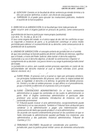 DERECHO PROCESAL CIVIL
GRUPO: DUARTE - ADORNO
20
d) IUDICIUM: Consiste en la facultad de dictar sentencia po niendo término a la
litis con carácter definitivo, es decir, con efecto de cosa juzgada.
e) 1MPERIUM: Es el poder para ejecutar las resoluciones judiciales, mediante
el auxilio de la fuerza pública.
5. DERECHO A LA JURISDICCIÓN: Es la facultad que tiene toda persona de
poder recurrir ante el órgano judicial en procura de justicia, como consecuencia
de
la prohibición de hacerse justicia por mano propia (autotutela).
Leer Arts. 15, 16 2da. p. de la C.N.
El Juez como órgano del estado, es el único capaz de dec idir los conflictos en que
es requerido a instancia de parte, y la jurisdicción constituye el único medio
permitido para obtener el reconocimiento de su derecho, como consecuencia de la
prohibición de la autotutela.
6. UNIDAD DE JURISDICCIÓN: el concepto unitario de jurisdicción en el sentido
de que ésta constituye la función pública de dirimir conflictos de intereses, significa
que el Estado, a través del Poder Judicial, debe tutelar el derecho subjetivo,
realizando a su vez el derecho objetivo, al decidir la controversia e imponer el
cumplimiento de su decisión. Los jueces tienen a su cargo la potestad jurisdiccional
del Estado. -
La jurisdicción es única, aún cuando existan procesos especiales en razón de las
peculiaridades del derecho material al cual se hallan referidos (civil, penal,
laboral, electoral, etc.)
a) FUERO PENAL: El proceso civil y el penal se rigen por principios similares.
Los principios fundamentales del proceso, tales como la imparcialidad del
juez, la legalidad, el derecho a la defensa, la garantía del debido proceso,
etc. Existen y se dan en ambos procesos. Lo que difiere es el procedimiento,
ya que el trámite es diferente en el proceso civil y en el penal.
b) FUERO CONTENCIOSO ADMINISTRATIVO: En el fuero contencioso
administrativo se juzgan las contiendas en las cuales la administración es
parte. Ante el órgano contencioso administrativo el particular debe
promover una acción autónoma, introductiva de instancia, con un
contenido pretensional.
El Tribunal puede revocar el acto administrativo, excepcionalmente puede
reformarlo y en su caso anularlo. También el Tribunal tiene atribución para
condenar a la administración a pagar una indemnización como
consecuencia del daño que puede producir el acto administrativo.
De acuerdo con nuestro ordenamiento procesal en las cuestiones en que se
halla interesada la administración quedan perfiladas tres instancias: una
administrativa y dos judiciales. Instancia administrativa, Tribunal de
Cuentas y C.S.J.
c) TRIBUNALES MILITARES: No puede ser considerada una auténtica
jurisdicción, pues la justicia penal militar carece de elementos estructurales
y
 