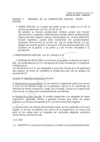 DERECHO PROCESAL CIVIL
GRUPO: DUARTE - ADORNO
24
UNIDAD 5 - ÓRGANOS DE LA JURISDICCIÓN JUDICIAL. PODER
JUDICIAL.
1. PODER JUDICIAL: Es el poder del Estado al que se asigna en la C.N. la
función jurisdiccional. Leer Art. 247 de la C.N.
No obstante su función jurisdiccional, también cumple una función
administrativa y legislativa. Administrativa cuando realiza nombramientos,
impone sanciones, dispone compras, efectúa gastos, etc., es decir administra.
Función legislativa, cuando dicta resoluciones (no jurisdiccionales):
acordadas, instrucciones de servicio, etc., que en rango inferior a la ley,
obligan con carácter general, a los jueces, a los funcionarios judiciales, a los
auxiliares de la justicia, a las partes y a los terceros vinculados a la
jurisdicción.
2. INDEPENDENCIA JUDICIAL: Leer Art. 248 de la C.N.
3. SISTEMAS DE SELECCIÓN: Los miembros de juzgados y tribunales de toda la
Rea., son nombrados por la C.S.J. a propuesta de ternas elevadas por el Consejo de
la Magistratura.
Los miembros de la C.S.J. son designados a través del Consejo de la M agistratura
que propone las ternas de candidatos al Senado para que éste los designe con
acuerdo del P.E.
Se citan los siguientes sistemas de selección:
a) Sistema de la carrera judicial: en este sistema el magistrado realiza una carrera
a través de los distintos cargos de la judicatura; ingresa al P.J. asumiendo las
funciones de menor relevancia y, luego, con el tiempo, a través de la experiencia
y los méritos, la calificación va paulatinamente ascendiendo.
b) Sistema de la libre elección: Se nombra magistrado a los abogados de mayor
experiencia, capacidad, méritos y aptitudes morales para llenar los cargos
judiciales. La elección corresponde al P.E. con intervención del Congreso.
c) Sistema mixto: los sistemas denominados mixtos, son los empleados en B rasil y
España, en los que no obstante una carrera de la magistratura, se reserva una
parte de los cargos para ser ocupados por destacados abogados, profesores
universitarios y juristas de nota.
4. EL JUEZ.
4.1. CONCEPTO: es la persona investida por el Estado con potestad jurisdiccional,
 