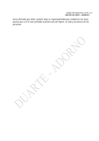 DERECHO PROCESAL CIVIL
GRUPO: DUARTE - ADORNO
25
tarea delicada que debe cumplir bajo la responsabilidad que establecen las leyes,
puesto que a él le está confiada la protección del fignor, la vida y los bienes de las
personas.
 
