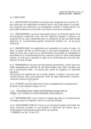 DERECHO PROCESAL CIVIL
GRUPO: DUARTE - ADORNO
26
4.2. CARACTERES:
4.2.1. DEDICACIÓN EXCLUSIVA: el principio está consagrado en la misma C.N.,
que señala que los magistrados no podrán ejercer otro cargo público o privado,
con excepción de la docencia o la investigación científica a tiempo parcial. Los
jueces deben dedicarse a sus función es de manera exclusiva y excluyente.
4.2.2. SEDENTARISMO: Los jueces sólo pueden ejercer sus funciones dentro de la
circunscripción establecida como sede del respectivo juzgado o tribunal, con
excepción de los casos establecidos para la realización de alg una determinada
diligencia, Ej.: reconocimiento judicial, declaración testifical, etc., de los jueces
itinerantes.
4.2.3. INAMOVILIDAD: los magistrados son inamovibles en cuanto ai cargo, a la
sede o al grado, durante el término para el cual fueron designados, el cual está
fijado en cinco años a partir de su nombramiento (no pueden ser trasladados ni
ascendidos sin su consentimiento previo y expreso) a esta se le llama inamovilidad
relativa, en tanto que la absoluta se logra al ser confirmado por dos perio dos,
hasta los 75 años de edad.
4.2.4. PERMANENCIA: los jueces son funcionarios permanentes, es decir que no se
hallan designados para atención de sólo determinados casos; debe recordarse que
por la Constitución nadie, en nuestro país, puede ser juzgado p or tribunales
especiales.
Permanencia no significa que no se pueda cambiar o sustituir a los jueces por
motivos diversos, tales como jubilación, límite de edad, fallecimiento, renuncia,
remoción o falta de confirmación.
4.2.5. LETRADO: los jueces deben tener título de abogado para su designación y
de doctor en derecho para integrar la C.S.J.
4.2.6. HONORABILIDAD: DEBEN SER PERSONAS DIGNAS POR SU
MORAL Y SU CONDUCTA TANTO PRIVADA COMO PÚBLICA.
4.2.7. REMUNERACIÓN: el juez realiza un trabajo que debe ser remunerado por
el Estado y no por los litigantes, como en el caso del arbitraje.
4.2.8. FUNCIONARIO PUBLICO: El juez es un funcionario público del Estado. No
ejerce funciones privadas, lo cual también le diferencia del arbitro, que es
nombrado por los particulares para dirimir un conflicto.
5. DEBERES: Leer Art. 15 del C.P.C.
 
