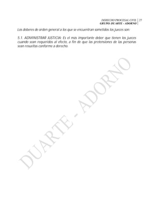 DERECHO PROCESAL CIVIL
GRUPO: DUARTE - ADORNO
27
Los deberes de orden general a los que se encuentran sometidos los jueces son:
5.1. ADMINISTRAR JUSTICIA: Es el más importante deber que tienen los jueces
cuando sean requeridos al efecto, a fin de que las pretensiones de las personas
sean resueltas conforme a derecho.
 