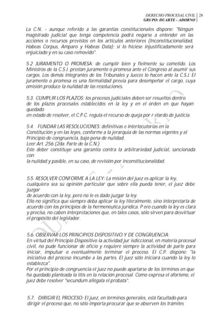 DERECHO PROCESAL CIVIL
GRUPO: DUARTE - ADORNO
28
La C.N. - aunque referido a las garantías constitucionales dispone: "Ningún
magistrado judicial que tenga competencia podrá negarse a entender en las
acciones o recursos previstos en los artículos anteriores (Inconstitucionalidad,
Habeas Corpus, Amparo y Habeas Data); si lo hiciese injustificadamente será
enjuiciado y en su caso removido".
5.2 JURAMENTO O PROMESA: de cumplir bien y fielmente su cometido. Los
Ministros de la C.S.J. prestan juramento o promesa ante el Congreso al asumir sus
cargos. Los demás integrantes de los Tribunales y Jueces lo hacen ante la C.S.J. El
juramento o promesa es una formalidad previa para desempeñar el cargo, cuya
omisión produce la nulidad de las resoluciones.
5.3. CUMPLIR LOS PLAZOS: los procesos judiciales deben ser resueltos dentro
de los plazos procesales establecidos en la ley y en el orden en que hayan
quedado
en estado de resolver, el C.P.C. regula el recurso de queja por r etardo de justicia.
5.4. FUNDAR LAS RESOLUCIONES: definitivas e interlocutorias en la
Constitución y en las leyes, conforme a la jerarquía de las normas vigentes y al
Principio de congruencia, bajo pena de nulidad.
Leer Art. 256 (2da. Parte de la C.N.)
Este deber constituye una garantía contra la arbitrariedad judicial, sancionada
con
la nulidad y pasible, en su caso, de revisión por inconstitucionalidad.
5.5. RESOLVER CONFORME A LA LEY: La misión del juez es aplicar la ley,
cualquiera sea su opinión particular que sobre ella pueda tener, el juez debe
juzgar
de acuerdo con la ley, pero no le es dado juzgar la ley.
Ello no significa que siempre deba aplicar la ley literalmente, sino interpretarla de
acuerdo con los principios de la hermenéutica jurídica. P ero cuando la ley es clara
y precisa, no caben interpretaciones que, en tales casos, sólo sirven para desvirtuar
el propósito del legislador.
5.6. OBSERVAR LOS PRINCIPIOS DISPOSITIVO Y DE CONGRUENCIA:
En virtud del Principio Dispositivo la actividad jur isdiccional, en materia procesal
civil, no pude funcionar de oficio y requiere siempre la actividad de parte para
iniciar, impulsar o eventualmente terminar el proceso. El C.P. dispone: "la
iniciativa del proceso incumbe a las partes. El juez sólo iniciará cuando la ley lo
establezca".
Por el principio de congruencia el juez no puede apartarse de los términos en que
ha quedado planteada la litis en la relación procesal. Como expresa el aforismo, el
juez debe resolver "secundum allégala el probata".
5.7. DIRIGIR EL PROCESO: El juez, en términos generales, está facultado para
dirigir el proceso que, no sólo importa procurar que se observen los trámites
 