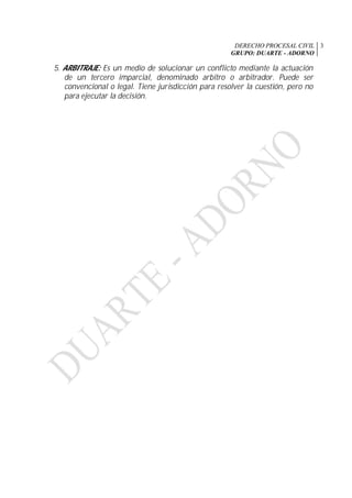 DERECHO PROCESAL CIVIL
GRUPO: DUARTE - ADORNO
3
5. ARBITRAJE: Es un medio de solucionar un conflicto mediante la actuación
de un tercero imparcial, denominado arbitro o arbitrador. Puede ser
convencional o legal. Tiene jurisdicción para resolver la cuestión, pero no
para ejecutar la decisión.
 