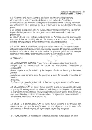 DERECHO PROCESAL CIVIL
GRUPO: DUARTE - ADORNO
30
5.8. ASISTIR A LAS AUDIENCIAS: a los efectos de interiorizarse personal y
directamente de todo el material de la causa y en virtud del Principio de
Inmediación el luez debe vincularse permanentemente con los sujetos y elementos
que intervienen en el proceso, pu es si el juez no ve ni oye directamente a las
partes,
a los testigos, a los peritos, etc., no puede adquirir la impresión directa y personal
imprescindible para apreciar en su justo valor los elementos de convicción
producidos.
La mayor de las veces delega indebidamente su función en otros funcionarios
menores: Actuarios, dactilógrafos, etc. No es nulo el acto procesal si no se pide la
nulidad, por el principio de nulidad relativa de los actos procesales.
5.9. CONCURRIR AL DESPACHO: los jueces deben concurrir a sus despachos en
el horario establecido para atender los asuntos a su cargo. De acuerdo con el C.O.J.
los jueces deben dar audiencias todos los días, las que serán públicas, salvo que por
razones de moralidad o decoro fuere necesaria o conveniente la reserva.
6. DERECHOS:
6.1. ADMINISTRAR JUSTICIA: El juez tiene el derecho de administrar justicia,
siempre que no correspondan las causas de apartamiento (recusación y
excusación),
deben respetarse la jurisdicción y la competencia de los jueces y tribu nales,
porque
constituyen una garantía para las personas y para la correcta prestación del
servicio
de justicia.
Confiar a órganos no jurisdiccionales la función de juzgar, sería inconstitucional.
6.2. REMUNERACIÓN: los jueces tienen derecho a una remuneración adecuada,
lo que significa una garantía de idoneidad y de independencia personal, gozan de
la asignación que se establece en el presupuesto general de gastos de la nación. La
remuneración debe contener todas las mejoras consiguientes, como prestación es
asistenciales, familiares, vacacionales, etc.
6.3. RESPETO Y CONSIDERACIÓN: los jueces tienen derecho a ser tratados con
consideración, ya que la magistratura es una dignidad, por lo que debe
garantizarse el debido respeto, en especial por las partes y abogados
6.4. INMUNIDAD: Los magistrados judiciales gozan de inmunidades, en cuya
 