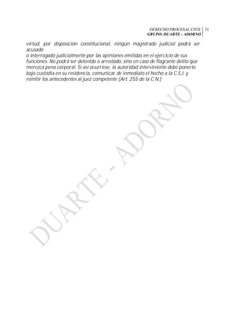 DERECHO PROCESAL CIVIL
GRUPO: DUARTE - ADORNO
31
virtud, por disposición constitucional, ningún magistrado judicial podrá ser
acusado
o interrogado judicialmente por las opiniones emitidas en el ejercicio de sus
funciones. No podrá ser detenido o arrestado, sino en caso de flagrante delito que
merezca pena corporal. Si así ocurriese, la autoridad interviniente debe ponerlo
bajo custodia en su residencia, comunicar de inmediato el hecho a la C.S.J. y
remitir los antecedentes al juez competente (Art. 255 de la C.N.)
 