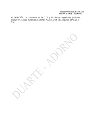 DERECHO PROCESAL CIVIL
GRUPO: DUARTE - ADORNO
33
11. CESACIÓN: Los Miembros de la C.S.J. y los demás magistrados judiciales,
cesarán en el cargo cumplida la edad de 75 años. (Art. 261, segunda parte, de la
C.N.)
 