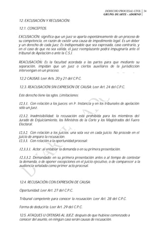 DERECHO PROCESAL CIVIL
GRUPO: DUARTE - ADORNO
34
12. EXCUSACIÓN Y RECUSACIÓN:
12.1. CONCEPTOS.
EXCUSACIÓN: significa que un juez se aparta espontáneamente de un proceso de
su competencia, en razón de existir una causa de impedimento legal. Es un deber
y un derecho de cada juez. Es indispensable que sea expresada, caso contrario, y
en el caso de que no sea válida, el juez reemplazante podrá impugnarla ante el
tribunal de Apelación o ante la C.S.J.
r
REACUSACIÓN: Es la facultad acordada a las partes para que mediante su
separación, impidan que un juez o ciertos auxiliares de la jurisdicción
intervengan en un proceso.
12.2 CAUSAS: Leer Arts. 20 y 21 del C.P.C.
12.3. REACUSACIÓN SIN EXPRESIÓN DE CAUSA: Leer Art. 24 del C.P.C.
Este derecho tiene las sgtes. Limitaciones:
12.3.1. Con relación a los jueces: en Ia. Instancia y en los tribunales de apelación
sólo un juez.
12.3.2. Inadmisibilidad: la recusación está prohibida para los miembros del
Jurado de Enjuiciamiento, los Ministros de la Corte y los Magistrados del Fuero
Electoral.
12.3.2. Con relación a los juicios: una sola vez en cada juicio. No procede en el
juicio de amparo la recusación.
12.3.3. Con relación a la oportunidad procesal:
12.3.3.1. Actor: al entablar la demanda o en su primera presentación.
12.3.3.2. Demandado: en su primera presentación antes o al tiempo de contestar
la demanda, o de oponer excepciones en el juicio ejecutivo, o de comparecer a la
audiencia señalada como primer acto procesal.
12.4. RECUSACIÓN CON EXPRESIÓN DE CAUSA:
Oportunidad: Leer Art. 27 del C.P.C.
Tribunal competente para conocer la recusación: Leer Art. 28 del C.P.C.
Forma de deducirla: Leer Art. 29 del C.P.C.
12.5. ATAQUES U OFENSAS AL JUEZ: después de que hubiese comenzado a
conocer del asunto, en ningún caso serán causas de recusación.
 