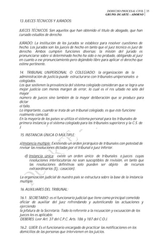 DERECHO PROCESAL CIVIL
GRUPO: DUARTE - ADORNO
35
13. JUECES TÉCNICOS Y JURADOS:
r t
JUECES TÉCNICOS: Son aquellos que han obtenido el título de abogado, que han
cursado estudios de derecho.
JURADO: La institución de los jurados se establece para resolver cuestiones de
hecho. Los jurados son los jueces de hecho en tanto que el juez técnico es juez de
derecho. Ambos cumplen funciones diversas: la misión del jurado es
pronunciarse sobre si determinado hecho ha sido o no probado, obligando al juez
en cuanto a ese pronunciamiento pero dejándolo libre para aplicar el derecho que
estime pertinente.
14. TRIBUNAL UNIPERSONAL O COLEGIADO: la organización de la
administración de justicia puede estructurarse con tribunales unipersonales o
colegiados.
Los que sostienen la prevalencia del sistema colegiado consideran que se logra una
mejor justicia con menos margen de error, lo cual es el res ultado no sólo del
mayor
número de jueces sino también de la mayor deliberación que se produce para
dictar
el fallo.
Lo importante, cuando se trata de un tribunal colegiado, es que éste funcione
realmente como tal.
En la mayoría de los países se utiliza el sistema personal para los tribunales de
primera instancia y el sistema colegiado para los tribunales superiores y la C.S. de
J. ' ,
15. INSTANCIA ÚNICA O MÚLTIPLE:
a)Instancia múltiple: Existiendo un orden jerárquico de tribunales con potestad de
revisar las resoluciones dictadas por el tribunal o juez inferior.
d) Instancia única: existe un orden único de tribunales o jueces cuyas
resoluciones interlocutorias no sean susceptibles de revisión, en tanto que
las resoluciones definitivas solo pueden ser objeto de recursos
extraordinarios (Ej.: casación).
La organización judicial de nuestro país se estructura sobre la base de la instancia
múltiple.
16. AUXILIARES DEL TRIBUNAL:
16.1. SECRETARIO: es el funcionario judicial que tiene como principal cometido
oficiar de auxiliar del juez refrendando y autenticando las actuaciones y
ejerciendo
la jefatura de la Secretaría. Todo lo referente a la recusación y excusación de los
jueces les es aplicable.
DEBERES: Leer Art. 37 del C.P.C. Arts. 186 y 187 del C.O.J.
16.2. UJIER: Es el funcionario encargado de practicar las notificaciones en los
domicilios de las personas que intervienen en los juicios.
 