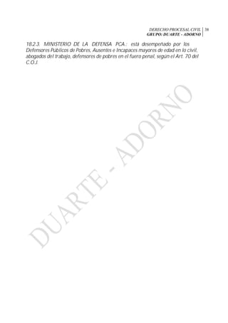 DERECHO PROCESAL CIVIL
GRUPO: DUARTE - ADORNO
38
18.2.3. MINISTERIO DE LA DEFENSA PCA.: está desempeñado por los
Defensores Públicos de Pobres, Ausentes e Incapaces mayores de edad en lo civil,
abogados del trabajo, defensores de pobres en el fuero penal, según el Art. 70 del
C.O.J.
 