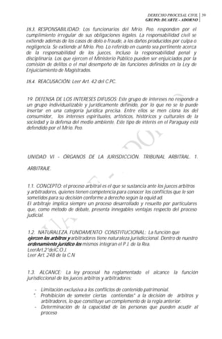 DERECHO PROCESAL CIVIL
GRUPO: DUARTE - ADORNO
39
18.3. RESPONSABILIDAD: Los funcionarios del Mrio. Peo. responden por el
cumplimiento irregular de sus obligaciones legales. La responsabilidad civil se
extiende además de los casos de dolo o fraude, a los daños producidos por culpa o
negligencia. Se extiende al Mrio. Peo. Lo referido en cuanto sea pertinente acerca
de la responsabilidad de los jueces, incluso la responsabilidad penal y
disciplinaria. Los que ejercen el Ministerio Público pueden ser enjuiciados por la
comisión de delitos o el mal desempeño de las funciones definidos en la Ley de
Enjuiciamiento de Magistrados.
18.4. REACUSACIÓN: Leer Art. 42 del C.PC.
19. DEFENSA DE LOS INTERESES DIFUSOS: Este grupo de intereses no responde a
un grupo individualízable y jurídicamente definido, por lo que no se lo puede
insertar en una categoría jurídica precisa. Entre ellos se men ciona los del
consumidor, los intereses espirituales, artísticos, históricos y culturales de la
sociedad y la defensa del medio ambiente. Este tipo de interés en el Paraguay está
defendido por el Mrio. Peo.
UNIDAD VI - ÓRGANOS DE LA JURISDICCIÓN. TRIBUNAL ARBITRAL. 1.
ARBITRAJE.
1.1. CONCEPTO: el proceso arbitral es el que se sustancia ante los jueces arbitros
y arbitradores, quienes tienen competencia para conocer los conflictos que le son
sometidos para su decisión conforme a derecho según la equid ad.
El arbitraje implica siempre un proceso desarrollado y resuelto por particulares
que, como método de debate, presenta innegables ventajas respecto del proceso
judicial.
1.2. NATURALEZA. FUNDAMENTO CONSTITUCIONAL: La función que
ejercen los arbitros y arbitradores tiene naturaleza jurisdiccional. Dentro de nuestro
ordenamiento jurídico los mismos integran el P J. de la Rea.
LeerArt.2°delC.O.J.
Leer Art. 248 de la C.N
1.3. ALCANCE: La ley procesal ha reglamentado el alcance la función
jurisdiccional de los jueces arbitros y arbitradores:
- Limitación exclusiva a los conflictos de contenido patrimonial.
". Prohibición de someter ciertas contiendas* a la decisión de árbitros y
arbitradores, lo que constituye un complemento de la regla anterior.
- Determinación de la capacidad de las personas que pueden acudir al
proceso
 