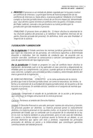 DERECHO PROCESAL CIVIL
GRUPO: DUARTE - ADORNO
4
6. PROCESO: El proceso es un método de debate regulado por la ley para resolver
un conflicto de intereses. La principal forma de heterocomposición de los
conflictos de intereses es, hasta ahora, el proceso judicial. Mediante él el Estado
cumple su función jurisdiccional a través de un tercero imparcial, denominado
Juez. Que dirime o pone término al conflicto entre las partes. El Estado a través
del Poder Judicial, concede a los particulares su tutela jurídica por la
jurisdicción ejercida mediante el proceso.
FINALIDAD: El proceso tiene un doble fin,: 1) Hacer efectiva la voluntad de la
ley (función pública del proceso) y 2) Satisfacer los legítimos intereses de las
partes (función privada del proceso). En definitiva, tiene una sola finalidad: el
imperio de la Justicia.
7 LEGISLACIÓN Y JURISDICCIÓN
Por la legislación: El Estado sanciona las normas jurídicas generales y abstractas
que rigen las relaciones de las personas, sin referencia específica a determinada
situación o individuo. Son los modelos de conducta que, de acuerdo con su
carácter coercible, conllevan la consecuencia o sanción correspondiente para el
caso de apartamiento del tipo legal previsto.
Por la Jurisdicción: El Estado se propone en caso de conflicto hacer efectiva la
legislación, declarando cuál es la ley aplicable al caso concreto y disponiendo las
medidas para su cumplimiento. Los jueces, cuando aplican la norma abstracta al
caso concreto, cumplen una actividad jurídica creadora y determinada dentro del
marco general de la legislación.
8) DERECHO PROCESAL. CONCEPTO: es la rama autónoma de la ciencia
jurídica que trata la función jurisdiccional, así como la naturaleza, los límites, la
forma y la extensión de la actividad del órgano jurisdiccional, de las partes y de los
terceros en el proceso. En sentido estricto, consiste en el conjunto de normas que
regulan el proceso.
Contenido: Comprende el estudio de la jurisdicción, de la acción y del proceso,
que constituye la trilogía estructural de la ciencia procesal.
Carácter: Pertenece al ámbito del Derecho Público.
Unidad: El Derecho Procesal es uno solo, pero por razones de estructura y función,
los procesos pueden ser distintos. La materia procesal penal es naturalmente
distinta a la materia procesal en los asuntos civiles, en lo penal la materia es una
pretensión del Estado, que se confunde con la actuación de la voluntad de la ley.
En lo civil, la materia también es una pretensión, pero en este caso del individuo.
En cuanto a la forma siempre el proceso asume la forma de un debate, es un
proceso dialéctico que opera con tesis y antítesis, respetando los principios
procesales de defensa en juicio y la bilateralidad, que constituyen garantías
constitucionales del debido proceso.
 