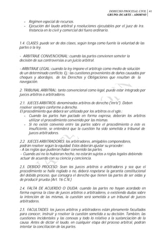DERECHO PROCESAL CIVIL
GRUPO: DUARTE - ADORNO
41
- Régimen especial de recursos.
- Ejecución del laudo arbitral y resoluciones ejecutables por el juez de Ira.
Instancia en lo civil y comercial del fuero ordinario.
1.4. CLASES: puede ser de dos clases, según tenga como fuente la voluntad de las
partes o la ley.
- ARBITRAJE CONVENCIONAL: cuando las partes convienen someter la
decisión de sus controversias a un juicio arbitral.
- ARBITRAJE LEGAL: cuando la ley impone el arbitraje como medio de solución
de un determinado conflicto. Ej.: las cuestiones provenientes de daños causados por
choques y abordajes, de los Derechos y Obligaciones que resultan de la
navegación.
2. TRIBUNAL ARBITRAL: tanto convencional como legal, puede estar integrado por
jueces arbitros o arbitradores.
2.1. JUECES ARBITROS: denominados arbitros de derecho ('inris"). Deben
resolver siempre conforme a derecho.
El procedimiento que deberá ser utilizado por los arbitros es el sgte.:
- Cuando las partes han pactado en forma expresa, deberán los arbitros
utilizar el procedimiento convenido por las mismas.
- Si no existe convenio entre las partes sobre el procedimiento o éste es
insuficiente, se entenderá que la cuestión ha sido sometida a tribunal de
jueces arbitradores.
2.2. JUECES ARBITRADORES: los arbitradores, amigables componedores,
podrán resolver según la equidad. Estos deberán ajustar su proceder:
- A las reglas que pudieron haber convenido las partes.
- Cuando así no lo hubieran hecho, no estarán sujetos a reglas legales debiendo
actuar de acuerdo con su ciencia y conciencia.
2.3. DEBIDO PROCESO: Sean los jueces arbitros o arbitradores y sea que ei
procedimiento se halle reglado o no, deberá respetarse la garantía constitucional
del debido proceso, que consagra el derecho que tienen las partes de ser oídas y
de producir prueba (Art. 16 C.N.)
2.4. FALTA DE ACUERDO O DUDA: cuando las partes no hayan acordado en
forma expresa la clase de jueces arbitros o arbitradores, o existiendo dudas sobre
la intención de las mismas, la cuestión será sometida a un tribunal de jueces
arbitradores.
2.5. FACULTADES: los jueces arbitros y arbitradores están plenamente facultados
para conocer, instruir y resolver la cuestión sometida a su decisión. También, las
cuestiones incidentales y las conexas y todo lo relativo a la sustanciación de la
causa. Antes de dictar el laudo, en cualquier etapa del proceso arbitral, podrán
intentar la conciliación de las partes.
 