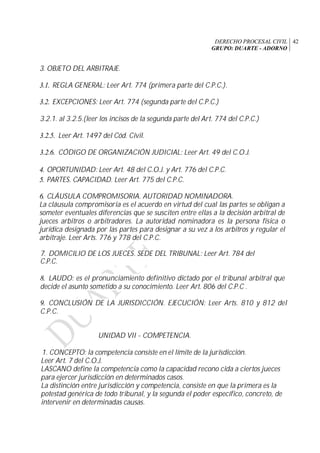 DERECHO PROCESAL CIVIL
GRUPO: DUARTE - ADORNO
42
3. OBJETO DEL ARBITRAJE.
3.1. REGLA GENERAL: Leer Art. 774 (primera parte del C.P.C.).
3.2. EXCEPCIONES: Leer Art. 774 (segunda parte del C.P.C.)
3.2.1. al 3.2.5.(leer los incisos de la segunda parte del Art. 774 del C.P.C.)
3.2.5. Leer Art. 1497 del Cód. Civil.
3.2.6. CÓDIGO DE ORGANIZACIÓN JUDICIAL: Leer Art. 49 del C.O.J.
4. OPORTUNIDAD: Leer Art. 48 del C.O.J. y Art. 776 del C.P.C.
5. PARTES. CAPACIDAD. Leer Art. 775 del C.P.C.
6. CLÁUSULA COMPROMISORIA. AUTORIDAD NOMINADORA.
La cláusula compromisoria es el acuerdo en virtud del cual las partes se obligan a
someter eventuales diferencias que se susciten entre ellas a la decisión arbitral de
jueces arbitros o arbitradores. La autoridad nominadora es la persona física o
jurídica designada por las partes para designar a su vez a los arbitros y regular el
arbitraje. Leer Arts. 776 y 778 del C.P.C.
7. DOMICILIO DE LOS JUECES. SEDE DEL TRIBUNAL: Leer Art. 784 del
C.P.C.
8. LAUDO: es el pronunciamiento definitivo dictado por el tribunal arbitral que
decide el asunto sometido a su conocimiento. Leer Art. 806 del C.P.C .
9. CONCLUSIÓN DE LA JURISDICCIÓN. EJECUCIÓN: Leer Arts. 810 y 812 del
C.P.C.
UNIDAD VII - COMPETENCIA.
1. CONCEPTO: la competencia consiste en el límite de la jurisdicción.
Leer Art. 7 del C.O.J.
LASCANO define la competencia como la capacidad recono cida a ciertos jueces
para ejercer jurisdicción en determinados casos.
La distinción entre jurisdicción y competencia, consiste en que la primera es la
potestad genérica de todo tribunal, y la segunda el poder específico, concreto, de
intervenir en determinadas causas.
 