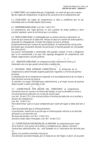 DERECHO PROCESAL CIVIL
GRUPO: DUARTE - ADORNO
44
2. CARACTERES: son establecidos por el legislador, en razón de que este es quien
fija las reglas de competencia, en general los caracteres de la competencia son:
2.1. LEGALIDAD: las reglas de competencia se fijan y modifican por la ley,
entendida ésta en sentido amplio (lato sensu).
2.2. IMPRORROGABILIDAD: Leer Art. 3 del C.P.C.
La competencia, por regla general, es una cuestión de orden público y tiene
carácter absoluto, salvo la territorial qu e es relativa
2.3. INDELEGABILIDAD: es indelegable por su misma esencia y naturaleza, en
razón de que emana de la soberanía. Porque se basa en razones de orden público,
no puede ser delegada por el titular del órgano al cual se atribuye.
Excepcionalmente por razones de auxilio judicial, la realización de ciertos actos
procesales que no pueden efectuar los jueces por sí mismos pueden ser efectuados
por otros jueces.
Los jueces comisionados o exhortados sólo pueden realizar el acto o diligencia
que se les encomienda y sin que ello suponga delegación de competencia sino
simple cooperación o auxilio judicial.
2.4. INMODIFICABILIDAD: la competencia debe mantenerse firme y es
inatacable una vez que quede consentida o establecida.
3. CRITERIOS PARA ATRIBUIR COMPETENCIA: la atribución de la
competencia a determinados órganos judiciales responde a criterios de política
procesal.
La distribución de la competencia responde a la necesidad práctica de un mejor y
más eficiente servicio de justicia.
Se atiende a la mayor facilidad para administrarla, y al mejor acceso de quienes
deben acudir o están sometidos a ella.
3.1. COMPETENCIA POR RAZÓN DEL TERRITORIO: la competencia
territorial tiene en cuenta el territorio del Estado, el cual es dividido en áreas o
circunscripciones judiciales en el caso de nuestro país.
Leer Art. 26 del C.O.J. Este artículo utiliza el término jurisdicción en el sentido y
alcance de competencia.
Leer Art. 13 del C.O.J.
Para determinar cuál es el juez competente por razón del lugar se debe aten der a
la
clase de pretensión que se intenta promover.
La pretensión, materia de la acción que se intenta puede referirse a un derecho
personal o a un derecho real.
Acciones personales: Leer Art. 17 del C.O.J.
Acciones reales sobre inmuebles: Leer Art. 16 del C.O.J.
3.2. COMPETENCIA POR RAZÓN DE LA MATERIA: la competencia por razón
de la materia: civil, penal, de la Niñez y la Adolescencia, laboral, electoral,
contencioso administrativo, etc., está fundada en la "naturaleza del derecho que
se
aplica a la cuestión sometida a los jueces.
Esta división está determinada, por el modo de ser del litigio, es decir, de acuerdo
 