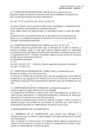 DERECHO PROCESAL CIVIL
GRUPO: DUARTE - ADORNO
46
3.3. COMPETENCIA POR RAZÓN DEL VALOR: tiene su razón en que los
pequeños litigios no deberían sustanciarse con las formalidades y los plazos con
que se sustancian intereses de mayor importancia.
Leer Art. 57 inc. a); Art.43 y Art. 38 inc. a) del C.OJ
Los jueces de paz y de la justicia letrada tienen restringida su competencia por
otras cuestiones, relacionadas con la materia del juicio.
Si por algún motivo con posterioridad a la demanda se altera el valor del litigio,
por
ej. Reconvención, otras aportaciones que se devengan en el curso del proceso,
costas, etc., la competencia original se mantiene en virtud de la aplicación del
Principio "Perpetuatiolurisdictionis". ------ ......... --------------
3.4. COMPETENCIA POR RAZÓN DEL GRADO: Leer Art. 22 del C.O.J.
En nuestra estructura jurisdiccional rige el Principio de la dob le instancia o
instancia múltiple, según el cual toda cuestión litigiosa puede ser examinada
sucesivamente por dos órganos jurisdiccionales distintos y eventualmentc por tres.
La organización del P:J: reconoce tres grados: a)jueces de paz, jueces de la justicia
letrada y jueces de primera instancia;
b) tribunales de apelación;
c) C.S J.
Leer Art. 420 del C.P.C. - Aforismo "tantum appelatum quantum devolutum"
Leer Art. 113 del C.P.C.
3.5. COMPETENCIA POR RAZÓN DEL TURNO: tienen su fundamento en la
división del trabajo y en el interés práctico.
Se trata de la división de los asuntos entre diversos juzgados que tienen idéntica
competencia, v.g.; juzgado de Ira. Instancia en lo Civil y Comercial, en razón de la
cantidad de causas que hace absolutamente imposibl e que sean atendidas por uno
solo.
4. COMPETENCIA RELATIVA Y ABSOLUTA: la competencia puede ser
relativa o absoluta, según admita o no ser prorrogada.
La competencia territorial es relativa y por ende renunciables por las partes, en
razón de que, básicamente, se halla determinada por el domicilio de la'persona
(forumrei) o la situación de la cosa (forumreisitae).
En cambio la competencia por razón de la materia, el grado, el valor y el turno es
absoluta, porque está fundada en una división de funciones qu e por afectar el
orden público no puede ser modificada por las partes ni por el juez.
5. DESPLAZAMIENTO DE LA COMPETENCIA.
5.1. PRORROGA DE LA COMPETENCIA: una carácter que distingue a la
competencia es que la misma es improrrogable. Esta regla está basa da en razones
de orden público.
Esto es absoluto en materia penal, sin embargo admite algunas excepciones en
materia civil en especial en lo que se refiere a la competencia territorial, la que
puede ser modificada por convenio de partes.
 
