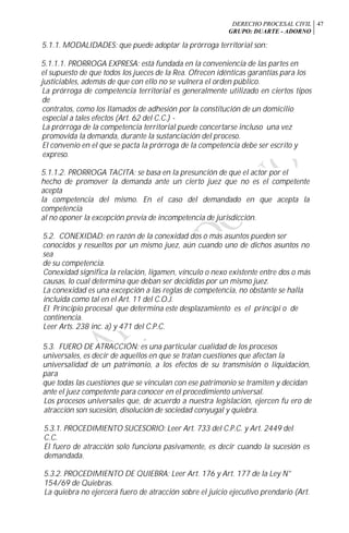 DERECHO PROCESAL CIVIL
GRUPO: DUARTE - ADORNO
47
5.1.1. MODALIDADES: que puede adoptar la prórroga territorial son:
5.1.1.1. PRORROGA EXPRESA: está fundada en la conveniencia de las partes en
el supuesto de que todos los jueces de la Rea. Ofrecen idénticas garantías para los
justiciables, además de que con ello no se vulnera el orden público.
La prórroga de competencia territorial es generalmente utilizado en ciertos tipos
de
contratos, como los llamados de adhesión por la constitución de un domicilio
especial a tales efectos (Art. 62 del C.C.) -
La prórroga de la competencia territorial puede concertarse incluso una vez
promovida la demanda, durante la sustanciación del proceso.
El convenio en el que se pacta la prórroga de la competencia debe ser escrito y
expreso.
5.1.1.2. PRORROGA TACITA: se basa en la presunción de que el actor por el
hecho de promover la demanda ante un cierto juez que no es el competente
acepta
la competencia del mismo. En el caso del demandado en que acepta la
competencia
al no oponer la excepción previa de incompetencia de jurisdicción.
5.2. CONEXIDAD: en razón de la conexidad dos o más asuntos pueden ser
conocidos y resueltos por un mismo juez, aún cuando uno de dichos asuntos no
sea
de su competencia.
Conexidad significa la relación, ligamen, vínculo o nexo existente entre dos o más
causas, lo cual determina que deban ser decididas por un mismo juez.
La conexidad es una excepción a las reglas de competencia, no obstante se halla
incluida como tal en el Art. 11 del C.O.J.
El Principio procesal que determina este desplazamiento es el principi o de
continencia.
Leer Arts. 238 inc. a) y 471 del C.P.C.
r
5.3. FUERO DE ATRACCIÓN: es una particular cualidad de los procesos
universales, es decir de aquellos en que se tratan cuestiones que afectan la
universalidad de un patrimonio, a los efectos de su transmisión o liquidación,
para
que todas las cuestiones que se vinculan con ese patrimonio se tramiten y decidan
ante el juez competente para conocer en el procedimiento universal.
Los procesos universales que, de acuerdo a nuestra legislación, ejercen fu ero de
atracción son sucesión, disolución de sociedad conyugal y quiebra.
5.3.1. PROCEDIMIENTO SUCESORIO: Leer Art. 733 del C.P.C. y Art. 2449 del
C.C.
El fuero de atracción solo funciona pasivamente, es decir cuando la sucesión es
demandada.
5.3.2. PROCEDIMIENTO DE QUIEBRA: Leer Art. 176 y Art. 177 de la Ley N°
154/69 de Quiebras.
La quiebra no ejercerá fuero de atracción sobre el juicio ejecutivo prendario (Art.
 