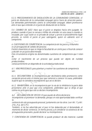 DERECHO PROCESAL CIVIL
GRUPO: DUARTE - ADORNO
49
5.3.3. PROCEDIMIENTO DE DISOLUCIÓN DE LA COMUNIDAD CONYUGAL: el
juicio de disolución de la comunidad conyugal ejerce fuero de atracción pasivo.
Las demandas patrimoniales contra la comunidad conyugal, deben promoverse
ante el Juez que entiende en el juicio de disolución de la misma.
5.4. CAMBIO DE JUEZ: Hace que el juicio se desplace hacia otro juzgado. Se
produce cuando el juez se excusa o inhibe de entender en una causa o cuando es
recusado, por cuya razón se ve privado de actuar y previo el procedimiento legal
previsto, se remite el juicio al juez subrogante, quien en adelante será el
competente.
ó. CUESTIONES DE COMPETENCIA: La competencia de los jueces y tribunales
es un presupuesto de validez del proceso.
Existen situaciones en que se niega la facultad de un cierto juez o fiscal de conocer
y decidir en un juicio determinado.
Esta circunstancia origina las denominadas cuestiones de competencia que t ratan
de
evitar el nacimiento de un proceso que pueda ser objeto de nulidad,
produciéndose,
consecuentemente un dispendio de la actividad jurisdiccional.
6.1. VÍAS PROCESALES: para plantear y resolver las cuestiones de competencia
son:
6.1.1. DECLINATORIA: la incompetencia por declinatoria debe promoverse como
excepción previa ante el mismo juez que comenzó a conocer la causa, pidiéndole
la parte que lo considera incompetente que así se declare.
6.1.2. INHIBITORIA: en la incompetencia por la vía de la inhibitoria la parte debe
presentarse ante el juez que crea competente, pidiéndose que se dirija al que
estima no serlo para que éste se declare incompetente.
6.2. DECLARACIÓN DE OFICIO: El juez puede de oficio declararse
incompetente al promover la demanda, porque en esta oportunidad debe verificar
la
existencia de este presupuesto procesal, juntamente con los otros. Leer Art. 7 y Art.
216, 2a.p. del C.P.C.
También, si no fue advertida por el juez ni fue deducida por el demandado, al
momento de dictar sentencia, en forma previa y al considerar la existencia de los
presupuestos procesales, puede declarar su incompetencia.
7. CONTIENDA DE COMPETENCIA: se puede producir de dos maneras: cuando
 