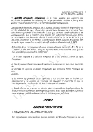 DERECHO PROCESAL CIVIL
GRUPO: DUARTE - ADORNO
5
9. NORMA PROCESAL. CONCEPTO: es la regla jurídica que contiene las
facultades, los poderes, los deberes y las cargas procesales relativos al juez y a las
partes, vinculándolos entre sí. Es la norma reguladora del proceso.
Aplicación de la norma procesal en el espacio (eficacia espacial): El principio de
territorialidad de la ley.es el que rige en relación a las normas procesales. Estas
sólo tienen vigencia en el territorio del Estado que las dictó, siendo aplicables a los
actos procesales que se realicen en su ámbito, con independencia del lugar donde
se constituyó la relación material o de la nacionalidad de las partes. Es decir que
los actos en relación a sus formas y solemnidades deben juzgarse de acuerdo con
la ley del lugar en que fueron celebrados (Tratado de Montevideo de 1.940).
Aplicación de la norma procesal en el tiempo (eficacia temporal): Art. 14 de la
CONSTITUCIÓN.NACIONAL. Ninguna ley tendrá efecto retroactivo, salvo que sea
más favorable al encausado o condenado".
En lo que respecta a la eficacia temporal de la ley procesal, caben las sgtes.
Precisiones:
a) Una ley procesal nueva no puede aplicarse a los procesos que en el momento
de
su entrada en vigencia se hallan finiquitados por sentencia firme. Principio de
cosa
juzgada.
b) La nueva ley procesal deben aplicarse a los procesos que se inician con
posterioridad a su entrada en vigencia, sin importar el momento en que se
constituyeron las relaciones jurídicas sobre las que ellos versen.
c) Puede afectar los procesos en trámite, siempre que ello no implique alterar los
actos procesales cumplidos. Esta regla es aplicable a la s leyes que rigen el proceso
como a las que modifican la competencia de los órganos judiciales.
UNIDADII
FUENTESDELDERECHOPROCESAL.
1. FUENTEFORMALDELDERECHOPROCESAL:
Son consideradas como posibles fuentes formales del Derecho Procesal: la ley en
 