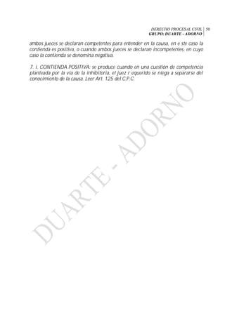 DERECHO PROCESAL CIVIL
GRUPO: DUARTE - ADORNO
50
ambos jueces se declaran competentes para entender en la causa, en e ste caso la
contienda es positiva, o cuando ambos jueces se declaran incompetentes, en cuyo
caso la contienda se denomina negativa.
7. i. CONTIENDA POSITIVA: se produce cuando en una cuestión de competencia
planteada por la vía de la inhibitoria, el juez r equerido se niega a separarse del
conocimiento de la causa. Leer Art. 125 del C.P.C.
 