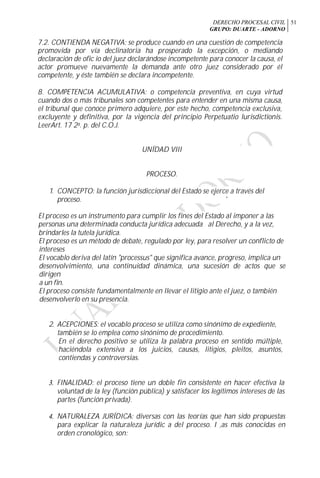 DERECHO PROCESAL CIVIL
GRUPO: DUARTE - ADORNO
51
7.2. CONTIENDA NEGATIVA: se produce cuando en una cuestión de competencia
promovida por vía declinatoria ha prosperado la excepción, o mediando
declaración de ofic io del juez declarándose incompetente para conocer la causa, el
actor promueve nuevamente la demanda ante otro juez considerado por él
competente, y éste también se declara incompetente.
8. COMPETENCIA ACUMULATIVA: o competencia preventiva, en cuya virtud
cuando dos o más tribunales son competentes para entender en una misma causa,
el tribunal que conoce primero adquiere, por este hecho, competencia exclusiva,
excluyente y definitiva, por la vigencia del principio Perpetuatio lurisdictionis.
LeerArt. 17 2a. p. del C.O.J.
UNÍDAD VIII
PROCESO.
1. CONCEPTO: la función jurisdiccional del Estado se ejerce a través del
proceso. '
El proceso es un instrumento para cumplir los fines del Estado al imponer a las
personas una determinada conducta jurídica adecuada al Derecho, y a la vez,
brindarles la tutela jurídica.
El proceso es un método de debate, regulado por ley, para resolver un conflicto de
intereses
El vocablo deriva del latín "processus" que significa avance, progreso, implica un
desenvolvimiento, una continuidad dinámica, una sucesión de actos que se
dirigen
a un fin.
El proceso consiste fundamentalmente en llevar el litigio ante el juez, o también
desenvolverlo en su presencia.
2. ACEPCIONES: el vocablo proceso se utiliza como sinónimo de expediente,
también se lo emplea como sinónimo de procedimiento.
En el derecho positivo se utiliza la palabra proceso en sentido múltiple,
haciéndola extensiva a los juicios, causas, litigios, pleitos, asuntos,
contiendas y controversias.
3. FINALIDAD: el proceso tiene un doble fin consistente en hacer efectiva la
voluntad de la ley (función pública) y satisfacer los legítimos intereses de las
partes (función privada).
4. NATURALEZA JURÍDICA: diversas con las teorías que han sido propuestas
para explicar la naturaleza jurídic a del proceso. I ,as más conocidas en
orden cronológico, son:
 