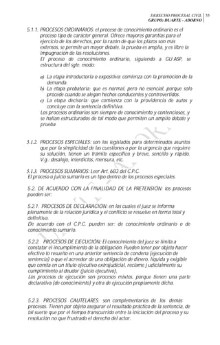 DERECHO PROCESAL CIVIL
GRUPO: DUARTE - ADORNO
55
5.1.1. PROCESOS ORDINARIOS: el proceso de conocimiento ordinario es el
proceso tipo de carácter general. Ofrece mayores garantías para el
ejercicio de los derechos, por la razón de que los plazos son más
extensos, se permite un mayor debate, la prueba es amplia, y es libre la
impugnación de las resoluciones.
El proceso de conocimiento ordinario, siguiendo a GU ASP, se
estructura del sgte. modo:
a) La etapa introductoria o expositiva: comienza con la promoción de la
demanda.
b) La etapa probatoria: que es normal, pero no esencial, porque solo
procede cuando se alegan hechos conducentes y controvertidos.
c) La etapa decisoria: que comienza con la providencia de autos y
concluye con la sentencia definitiva.
Los procesos ordinarios son siempre de conocimiento y contenciosos, y
se hallan estructurados de tal modo que permiten un amplio debate y
prueba
5.1.2. PROCESOS ESPECIALES: son los legislados para determinados asuntos
que por la simplicidad de las cuestiones o por la urgencia que requiere
su solución, tienen un trámite específico y breve, sencillo y rápido.
V.g.: desalojo, interdictos, mensura, etc.
5.1.3. PROCESOS SUMARIOS: Leer Art. 683 del C.P.C.
El proceso o juicio sumario es un tipo dentro de los procesos especiales.
5.2. DE ACUERDO CON LA FINALIDAD DE LA PRETENSIÓN: los procesos
pueden ser:
5.2.1. PROCESOS DE DECLARACIÓN: en los cuales el juez se informa
plenamente de la relación jurídica y el conflicto se resuelve en forma total y
definitiva.
De acuerdo con el C.P.C. pueden ser: de conocimiento ordinario o de
conocimiento sumario.
5.2.2. PROCESOS DE EJECUCIÓN: El conocimiento del juez se limita a
constatar el incumplimiento de la obligación. Pueden tener por objeto hacer
efectivo lo resuelto en una anterior sentencia de condena (ejecución de
sentencia) o que el acreedor de una obligación de dinero, líquida y exigible
que consta en un título ejecutivo extrajudicial, reclame j udicialmente su
cumplimiento al deudor (juicio ejecutivo),
Los procesos de ejecución son procesos mixtos, porque tienen una parte
declarativa (de conocimiento) y otra de ejecución propiamente dicha.
5.2.3. PROCESOS CAUTELARES: son complementarios de los demás
procesos. Tienen por objeto asegurar el resultado práctico de la sentencia, de
tal suerte que por el tiempo transcurrido entre la iniciación del proceso y su
resolución no que frustrado el derecho del actor.
 