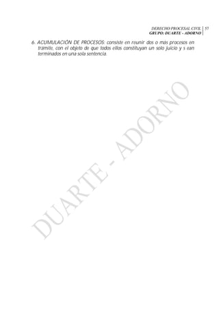 DERECHO PROCESAL CIVIL
GRUPO: DUARTE - ADORNO
57
6. ACUMULACIÓN DE PROCESOS: consiste en reunir dos o más procesos en
trámite, con el objeto de que todos ellos constituyan un solo juicio y s ean
terminados en una sola sentencia.
 