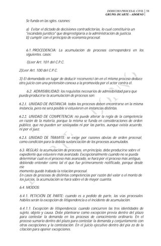 DERECHO PROCESAL CIVIL
GRUPO: DUARTE - ADORNO
58
Se funda en las sgtes. razones:
a) Evitar el dictado de decisiones contradictorias, lo cual constituiría un
"escándalo jurídico" que desprestigiaría a la administración de justicia.
b) cumplir con el principio de economía procesal.
6.1. PROCEDENCIA: La acumulación de procesos corresponderá en los
siguientes. casos:
l)Leer Art. 101 del C.P.C.
2)Leer Art. 100 del C.P.C.
3) El demandado en lugar de deducir reconvencí ón en el mismo proceso deduce
otro juicio con una pretensión conexa a la promovida por el actor contra él.
6.2. ADMISIBILIDAD: los requisitos necesarios de admisibilidad para que
pueda producirse la acumulación de procesos son:
6.2.1. UNIDAD DE INSTANCIA: todos los procesos deben encontrarse en la misma
instancia, pero no será posible si estuvieren en instancias distintas.
6.2.2. UNIDAD DE COMPETENCIA: no puede alterar la regla de la competencia
en razón de la materia, porque la misma se funda en consideraciones de orden
público, que no pueden ser soslayadas ni por las partes, aunque exista acuerdo,
ni por el juez.
6.2.3. UNIDAD DE TRAMITE: se exige por razones obvias de orden procesal,
como condición para la debida sustanciación de los procesos acumulados.
6.3. REGLAS: la acumulación de procesos, en principio, debe producirse sobre el
expediente que estuviere más avanzado. Excepcionalmente cuando no se pueda
determinar cuál es el proceso más avanzado, se hará por el proceso más antiguo,
debiendo entender como tal el que fue primeramente notificado, porque desde
ese
momento quedó trabada la relación procesal.
En casos de procesos de distintas competencias por razón del valor o el monto de
los juicios, la acumulación se hará sobre el de mayor cuantía.
6.4. MODOS:
6.4.1. PETICIÓN DE PARTE: cuando es a pedido de parte, las vías procesales
hábiles serán la excepción de litispendencia o el incidente de acumulación.
6.4.1.1. Excepción de litispendencia: cuando concurren las tres identidades de
sujeto, objeto y causa. Debe plantearse como excepción previa dentro del plazo
para contestar la demanda en los procesos de conocimiento ordinario. En el
proceso sumario dentro del plazo para contestar la demanda y conjuntamente con
otras excepciones y la contestación. En el juicio ejecutivo dentro del pía zo de la
citación para oponer excepciones.
 