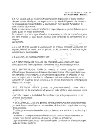 DERECHO PROCESAL CIVIL
GRUPO: DUARTE - ADORNO
59
6.4.1.2. INCIDENTE. El incidente de acumulación de procesos se podrá plantear
después de vencido el plazo para oponer la excepción de litispendencia, o cuando
no se reúnan las tres identidades, la acumulac ion fuere posible fundada en la
conexidad de los procesos.
Podrá producirse en cualquier instancia o etapa del proceso, pero solo hasta que la
causa quede en estado de sentencia
La resolución que hace lugar ai pedido de acumulación debe hacerse saber al ju ez
del otro proceso, el cual puede plantear una contienda de competencia, si se
creyere
con derecho.
6.4.2. DE OFICIO: cuando la acumulación se produce mediante resolución del
órgano judicial, en cuyo caso se aplican, en lo pertinente, las mismas reglas
anteriormente mencionadas.
6.5. EFECTOS: los efectos principales son:
6.5.1. SUSPENSIÓN DEL TRAMITE DEL PROCESO MAS AVANZADO: hasta
tanto que el otro (u otros proceso se encuentre en la misma etapa procesal.
6.5.2. SUSTANCIACIÓN SEPARADA: cuando el trámite conjunto resulte
dificultoso por la naturaleza de las cuestiones planteadas, el juez podrá disponer,
sin admitirse recurso alguno, la sustanciación separada de los procesos. En este
caso, se suspenderá la tramitación del proceso más avanzado cuanto éste se en
encuentre en estado de dictar sentencia, a los efectos de que el otro (otros) proceso
llegue a dicha etapa.
6.5.3. SENTENCIA ÚNICA (unidad de pronunciamiento): como efecto
fundamental de la acumulación de procesos debe dictarse una sentencia única,
la
cual debe resolver la totalidad de las cuestiones que se hayan planteado en los
procesos acumulados.
7. DEBIDO PROCESO: es una garantía constitucional fundamental que tiene toda
persona, lo cual constituye a su vez un deber de irrestricto cumplimient o a cargo
de la autoridad.
El debido proceso se halla conformado por 2 notas características: la audiencia y la
prueba.
La audiencia como garantía que debe tener toda persona de ser escuchada, en
tiempo y con tiempo suficiente, de decir su verdad, de defenderse.
La prueba como oportunidad razonable de poder confirmar sus afirmaciones por
todos los medios legítimos.
 