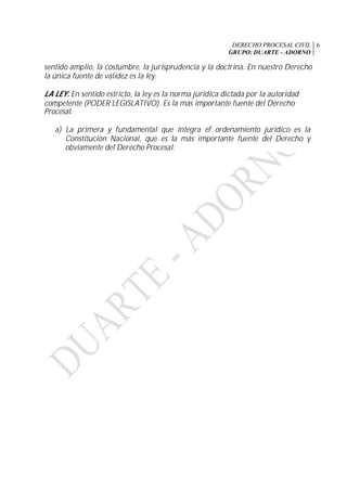DERECHO PROCESAL CIVIL
GRUPO: DUARTE - ADORNO
6
sentido amplio, la costumbre, la jurisprudencia y la doctrina. En nuestro Derecho
la única fuente de validez es la ley.
LA LEY. En sentido estricto, la ley es la norma jurídica dictada por la autoridad
competente (PODER LEGISLATIVO). Es la más importante fuente del Derecho
Procesal.
a) La primera y fundamental que integra ef ordenamiento jurídico es la
Constitución Nacional, que es la más importante fuente del Derecho y
obviamente del Derecho Procesal.
 