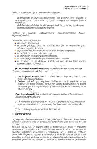 DERECHO PROCESAL CIVIL
GRUPO: DUARTE - ADORNO
7
En ella constan los principios fundamentales del proceso:
- El de igualdad de las partes en el proceso. Toda persona tiene derecho a
ser juzgada por tribunales y jueces competentes, independientes e
imparciales.
- El de la inviolabilidad de la defensa enjuicio de las personas y sus derechos.
- El de la independencia del Poder Judicial.
Establece las garantías constitucionales: inconstitucionalidad, habeas
corpus, babeas data.
También los derechos procesales:
Presunción de inocencia.
El juicio público, salvo los contemplados por el magistrado para
salvaguardar otros derechos.
El juicio previo fundado en una ley anterior al hecho del proceso.
La prohibición de tribunales especiales
La prohibición de reabrir procesos fenecidos.
La defensa enjuicio asistido por defensores de su elección.
La provisión de un defensor gratuito en caso de no tener medios
económicos para solventarlo.
b) Los Tratados Internacionales suscriptos y ratificados por nuestro país, vg.
Tratados de Montevideo y de Mercosur.
c) Los Códigos Procesales: Cód. Proc. Civil, Cód. de Org. Jud., Cód. Procesal
Penal, Cód. Procesal Laboral.
d) Decretos del P.E.: que adquieren utilidad en cuanto explicitan la ley
procesal, en menor medida, porque hoy en día prácticamente no tienen
incidencia, ya que la jurisdicción y competencia de los tribunales se es
tablecen por ley.
e) Las Leyes Especiales: Ley de Quiebras, Ley que establece el Procedimiento
Contencioso Administrativo.
f) Las Acordadas y Resoluciones de 1 a Corte Suprema de Justicia, que regulan
aspectos referentes a la organización y funcionamiento de los tribunales.
Ej.:Turno de Magistrados. Horario de Atención, etc.
3. JURISPRUDENCIA.
La jurisprudencia aunque no tiene fuerza legal influye en forma decisiva en la vida
jurídica y constituye como en otras ramas del Derecho, una fuente del derecho
procesal.
El C.O.J. en su Art. 9o dispone sobre el particular:"Los Jueces y Tribunales
aplicarán la Constitución, los Tratados Internacionales, los Cód. Y otras leyes, los
decretos, ordenanzas municipales y reglamentos, en el orden de prelación
enunciado. No podrán negarse a administrar justicia. En caso de insuficiencia,
oscuridad o silencio de la ley, aplicarán las disposiciones de leyes análogas y los
principios generales del derecho y tendrán en consideración los precedentes
 
