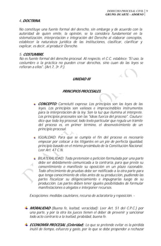 DERECHO PROCESAL CIVIL
GRUPO: DUARTE - ADORNO
9
4. DOCTRINA.
No constituye una fuente formal del derecho, sin embargo y de acuerdo con la
autoridad de quien emite, la opinión, se la considera fundamental en la
sistematización, interpretación e integración del Derecho al elaborar conceptos,
establecer la naturaleza jurídica de las instituciones, clasificar, clarificar y
explicar, es decir, al producir Derecho.
5. COSTUMBRE.
No es fuente formal del derecho procesal. Al respecto, el C.C. establece: "El uso, la
costumbre o la práctica no pueden crear derechos, sino cuan do las leyes se
refieran a ellos". (Art.7, 3a. P.).
UNIDAD III
PRINCIPIOS PROCESALES.
CONCEPTO: Carnelutti expresa: Los principios son las leyes de las
leyes. Los principios son valiosos e imprescindibles instrumentos
para la interpretación de la ley. Son la luz que ilumina al intérprete.
Los principios procesales son las "ideas fuerza del proceso". Couture:
dice que toda ley procesal, todo texto particular que regula un trámite
del proceso es, en primer término, el desenvolvimiento de un
principio procesal.
IGUALDAD: Para que se cumpla el fin del proceso es necesario
empezar por colocar a los litigantes en un pie de perfecta igualdad,
principio basado en el mismo preámbulo de la Constitución Nacional.
Leer Art. 47 C.N.
BILATERALIDAD: Toda pretensión o petición formulada por una parte
debe ser debidamente comunicada a la contraria, para que preste su
consentimiento o manifieste su oposición en un plazo razonable.
Todo ofrecimiento de pruebas debe ser notificado a la otra parte para
que tenga conocimiento de ellas antes de su producción, pudiendo las
partes fiscalizar su diligenciamiento e impugnarlas luego de su
producción. Las partes deben tener iguales posibilidades de formular
manifestaciones o alegatos e interponer recursos.
Excepciones: medidas cautelares, recurso de aclaratoria y reposición. -
MORALIDAD (Buena fe, lealtad, veracidad): Leer Art. 51 del C.P.C.) por
una parte, y por la otra los jueces tienen el deber de prevenir y sancionar
todo acto contrario a la lealtad, probidad, buena fe.
ECONOMÍA PROCESAL (Celeridad): Lo que se pretende evitar es la pérdida
inútil de tiempo, esfuerzo y gasto, por lo que se debe propender a rechazar
 