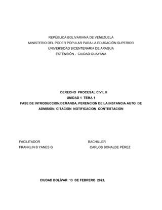REPÚBLICA BOLIVARIANA DE VENEZUELA
MINISTERIO DEL PODER POPULAR PARA LA EDUCACIÓN SUPERIOR
UNIVERSIDAD BICENTENARIA DE ARAGUA
EXTENSIÓN - CIUDAD GUAYANA
DERECHO PROCESAL CIVIL II
UNIDAD 1 TEMA 1
FASE DE INTRODUCCION,DEMANDA, PERENCION DE LA INSTANCIA AUTO DE
ADMISION, CITACION NOTIFICACION CONTESTACION
FACILITADOR BACHILLER
FRANKLIN B YANES G CARLOS BONALDE PÉREZ
CIUDAD BOLÍVAR 13 DE FEBRERO 2023.
 