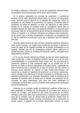 de Estados soberanos involucrados y, en los de competencia territorial interna
con pluralidad de circunscripciones dentro de un mismo Estado.
En el sistema venezolano las nociones de jurisdicción y competencia
territorial interna están plenamente diferenciadas. La primera es presupuesto
lógico necesario para el ejercicio de la segunda, de manera que ambas se
encuentran en una relación de lo preliminar a lo sucesivo. El examen sobre la
jurisdicción se realiza en abstracto, es decir, por referencia al orden jurídico
tomado en su conjunto, el problema sobre la competencia interna sólo se
abordará después de haber dado una respuesta afirmativa a la pregunta sobre
jurisdicción. Esto es, el funcionamiento de las normas de competencia territorial
interna se supedita a la resolución afirmativa del problema sobre jurisdicción,
de tal manera que, la primera complementa a la segunda. La competencia por
sí sola no determina la jurisdicción, salvo que el legislador nacional disponga
otra cosa.
También, desde el punto de vista normativo podemos establecer diferencias
entre ambas nociones. Las reglas sobre jurisdicción se dirigen a delimitar el
poder de juzgar de los órganos judiciales de un Estado, considerados en su
conjunto; mientras que las de competencia territorial interna determinan el
tribunal específico, dentro de la distribución del poder público, encargado de la
administración de justicia.
En la Ley de Derecho Internacional Privado se optó por incluir regulaciones
sobre jurisdicción y sobre competencia territorial interna, con el fin de evitar
incompatibilidades o incongruencias entre ambas. Así, una vez atribuida la
jurisdicción conforme a este instrumento legal, no es posible que, en la
práctica, no exista un tribunal competente en la esfera interna. Justamente, fue
éste el problema que se presentó en un caso de divorcio del cual conoció la
entonces Corte Suprema de Justicia, en Sala Político-Administrativa, con
ocasión de un recurso de regulación de jurisdicción, en el cual se resolvió que,
vista la dificultad para determinar el tribunal competente por el territorio una vez
atribuida la jurisdicción a los tribunales venezolanos “basta la existencia de un
elemento de conexión entre el asunto que se discute y la jurisdicción de los
tribunales de algún determinado país, para que estos mantengan su
competencia territorial para conocer y rechacen toda pretensión de declinatoria
que se les plantearerti).
Partiendo de un concepto amplio de jurisdicción, podemos afirmar que no
sólo comprende la potestad de los tribunales de un Estado para conocer y
decidir de un litigio, sino también la que tienen los jueces de un Estado
extranjero para dictar fallos cuyo reconocimiento y ejecución deba asegurarse
fuera de su territorio, esto es, abarca tanto la jurisdicción directa como la
indirecta. Diferenciando ambas nociones encontramos que la jurisdicción es
directa cuando el juzgador de un Estado determinado examina su propia
 