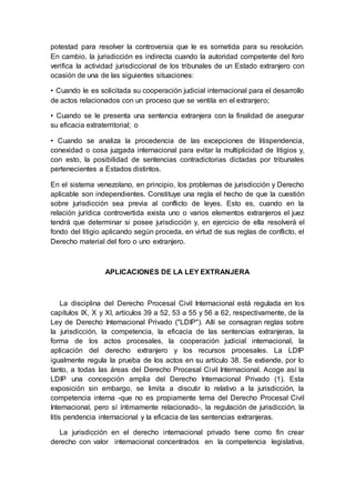 potestad para resolver la controversia que le es sometida para su resolución.
En cambio, la jurisdicción es indirecta cuando la autoridad competente del foro
verifica la actividad jurisdiccional de los tribunales de un Estado extranjero con
ocasión de una de las siguientes situaciones:
• Cuando le es solicitada su cooperación judicial internacional para el desarrollo
de actos relacionados con un proceso que se ventila en el extranjero;
• Cuando se le presenta una sentencia extranjera con la finalidad de asegurar
su eficacia extraterritorial; o
• Cuando se analiza la procedencia de las excepciones de litispendencia,
conexidad o cosa juzgada internacional para evitar la multiplicidad de litigios y,
con esto, la posibilidad de sentencias contradictorias dictadas por tribunales
pertenecientes a Estados distintos.
En el sistema venezolano, en principio, los problemas de jurisdicción y Derecho
aplicable son independientes. Constituye una regla el hecho de que la cuestión
sobre jurisdicción sea previa al conflicto de leyes. Esto es, cuando en la
relación jurídica controvertida exista uno o varios elementos extranjeros el juez
tendrá que determinar si posee jurisdicción y, en ejercicio de ella resolverá el
fondo del litigio aplicando según proceda, en virtud de sus reglas de conflicto, el
Derecho material del foro o uno extranjero.
APLICACIONES DE LA LEY EXTRANJERA
La disciplina del Derecho Procesal Civil Internacional está regulada en los
capítulos IX, X y XI, artículos 39 a 52, 53 a 55 y 56 a 62, respectivamente, de la
Ley de Derecho Internacional Privado ("LDIP"). Allí se consagran reglas sobre
la jurisdicción, la competencia, la eficacia de las sentencias extranjeras, la
forma de los actos procesales, la cooperación judicial internacional, la
aplicación del derecho extranjero y los recursos procesales. La LDIP
igualmente regula la prueba de los actos en su artículo 38. Se extiende, por lo
tanto, a todas las áreas del Derecho Procesal Civil Internacional. Acoge así la
LDIP una concepción amplia del Derecho Internacional Privado (1). Esta
exposición sin embargo, se limita a discutir lo relativo a la jurisdicción, la
competencia interna -que no es propiamente tema del Derecho Procesal Civil
Internacional, pero sí íntimamente relacionado-, la regulación de jurisdicción, la
litís pendencia internacional y la eficacia de las sentencias extranjeras.
La jurisdicción en el derecho internacional privado tiene como fin crear
derecho con valor internacional concentrados en la competencia legislativa,
 