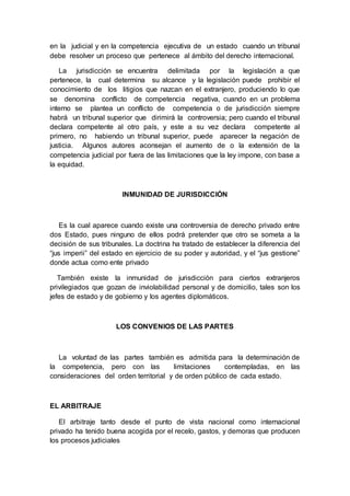 en la judicial y en la competencia ejecutiva de un estado cuando un tribunal
debe resolver un proceso que pertenece al ámbito del derecho internacional.
La jurisdicción se encuentra delimitada por la legislación a que
pertenece, la cual determina su alcance y la legislación puede prohibir el
conocimiento de los litigios que nazcan en el extranjero, produciendo lo que
se denomina conflicto de competencia negativa, cuando en un problema
interno se plantea un conflicto de competencia o de jurisdicción siempre
habrá un tribunal superior que dirimirá la controversia; pero cuando el tribunal
declara competente al otro país, y este a su vez declara competente al
primero, no habiendo un tribunal superior, puede aparecer la negación de
justicia. Algunos autores aconsejan el aumento de o la extensión de la
competencia judicial por fuera de las limitaciones que la ley impone, con base a
la equidad.
INMUNIDAD DE JURISDICCIÓN
Es la cual aparece cuando existe una controversia de derecho privado entre
dos Estado, pues ninguno de ellos podrá pretender que otro se someta a la
decisión de sus tribunales. La doctrina ha tratado de establecer la diferencia del
“jus imperii” del estado en ejercicio de su poder y autoridad, y el “jus gestione”
donde actua como ente privado
También existe la inmunidad de jurisdicción para ciertos extranjeros
privilegiados que gozan de inviolabilidad personal y de domicilio, tales son los
jefes de estado y de gobierno y los agentes diplomáticos.
LOS CONVENIOS DE LAS PARTES
La voluntad de las partes también es admitida para la determinación de
la competencia, pero con las limitaciones contempladas, en las
consideraciones del orden territorial y de orden público de cada estado.
EL ARBITRAJE
El arbitraje tanto desde el punto de vista nacional como internacional
privado ha tenido buena acogida por el recelo, gastos, y demoras que producen
los procesos judiciales
 