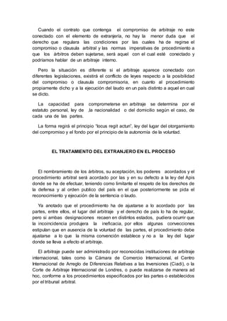 Cuando el contrato que contenga el compromiso de arbitraje no este
conectado con el elemento de extranjería, no hay la menor duda que el
derecho que regulara las condiciones por las cuales ha de regirse el
compromiso o clausula arbitral y las normas imperativas de procedimiento a
que los árbitros deben sujetarse, será aquel con el cual esté conectado y
podríamos hablar de un arbitraje interno.
Pero la situación es diferente si el arbitraje aparece conectado con
diferentes legislaciones, existirá el conflicto de leyes respecto a la posibilidad
del compromiso o clausula compromisoria, en cuanto al procedimiento
propiamente dicho y a la ejecución del laudo en un país distinto a aquel en cual
se dicto.
La capacidad para comprometerse en arbitraje se determina por el
estatuto personal, ley de ,la nacionalidad o del domicilio según el caso, de
cada una de las partes.
La forma regirá el principio “locus regit actun”, ley del lugar del otorgamiento
del compromiso y el fondo por el principio de la autonomía de la voluntad.
EL TRATAMIENTO DEL EXTRANJERO EN EL PROCESO
El nombramiento de los árbitros, su aceptación, los poderes acordados y el
procedimiento arbitral será acordado por las y en su defecto a la ley del Apis
donde se ha de efectuar, teniendo como limitante el respeto de los derechos de
la defensa y al orden publico del país en el que posteriormente se pida el
reconocimiento y ejecución de la sentencia o laudo.
Ya anotado que el procedimiento ha de ajustarse a lo acordado por las
partes, entre ellos, el lugar del arbitraje y el derecho de país lo ha de regular,
pero si ambas designaciones recaen en distintos estados, pudiera ocurrir que
la incoincidencia produjera la ineficacia, por ellos algunas convecciones
estipulan que en ausencia de la voluntad de las partes, el procedimiento debe
ajustarse a lo que la misma convención establece y no a la ley del lugar
donde se lleva a efecto el arbitraje.
El arbitraje puede ser administrado por reconocidas instituciones de arbitraje
internacional, tales como la Cámara de Comercio Internacional, el Centro
Internacional de Arreglo de Diferencias Relativas a las Inversiones (Ciadi), o la
Corte de Arbitraje Internacional de Londres, o puede realizarse de manera ad
hoc, conforme a los procedimientos especificados por las partes o establecidos
por el tribunal arbitral.
 