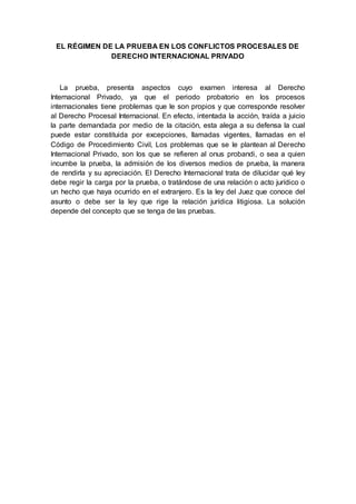 EL RÉGIMEN DE LA PRUEBA EN LOS CONFLICTOS PROCESALES DE
DERECHO INTERNACIONAL PRIVADO
La prueba, presenta aspectos cuyo examen interesa al Derecho
Internacional Privado, ya que el periodo probatorio en los procesos
internacionales tiene problemas que le son propios y que corresponde resolver
al Derecho Procesal Internacional. En efecto, intentada la acción, traída a juicio
la parte demandada por medio de la citación, esta alega a su defensa la cual
puede estar constituida por excepciones, llamadas vigentes, llamadas en el
Código de Procedimiento Civil, Los problemas que se le plantean al Derecho
Internacional Privado, son los que se refieren al onus probandi, o sea a quien
incumbe la prueba, la admisión de los diversos medios de prueba, la manera
de rendirla y su apreciación. El Derecho Internacional trata de dilucidar qué ley
debe regir la carga por la prueba, o tratándose de una relación o acto jurídico o
un hecho que haya ocurrido en el extranjero. Es la ley del Juez que conoce del
asunto o debe ser la ley que rige la relación jurídica litigiosa. La solución
depende del concepto que se tenga de las pruebas.
 