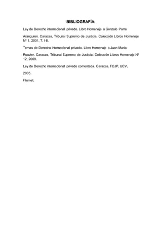BIBLIOGRAFÍA:
Ley de Derecho internacional privado. Libro Homenaje a Gonzalo Parra
Aranguren. Caracas, Tribunal Supremo de Justicia, Colección Libros Homenaje
Nº 1, 2001, T. I-III.
Temas de Derecho internacional privado. Libro Homenaje a Juan María
Rouvier. Caracas, Tribunal Supremo de Justicia, Colección Libros Homenaje Nº
12, 2009.
Ley de Derecho internacional privado comentada. Caracas, FCJP, UCV,
2005.
Internet.
 