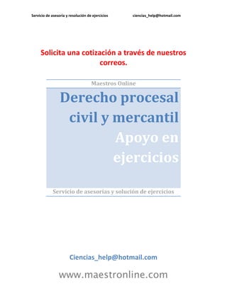 Servicio de asesoría y resolución de ejercicios ciencias_help@hotmail.com
www.maestronline.com
Solicita una cotización a través de nuestros
correos.
Maestros Online
Derecho procesal
civil y mercantil
Apoyo en
ejercicios
Servicio de asesorías y solución de ejercicios
Ciencias_help@hotmail.com
 