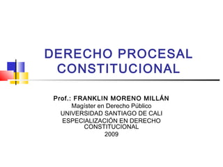 DERECHO PROCESAL
 CONSTITUCIONAL

Prof.: FRANKLIN MORENO MILLÁN
      Magíster en Derecho Público
  UNIVERSIDAD SANTIAGO DE CALI
  ESPECIALIZACIÓN EN DERECHO
         CONSTITUCIONAL
                 2009
 