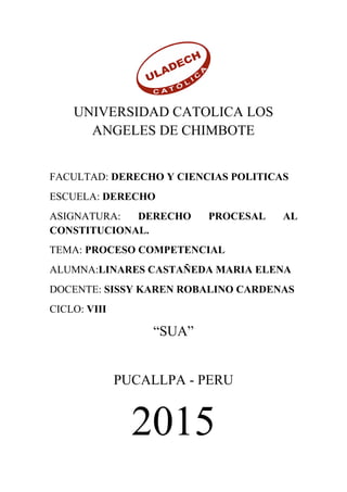 UNIVERSIDAD CATOLICA LOS
ANGELES DE CHIMBOTE
FACULTAD: DERECHO Y CIENCIAS POLITICAS
ESCUELA: DERECHO
ASIGNATURA: DERECHO PROCESAL AL
CONSTITUCIONAL.
TEMA: PROCESO COMPETENCIAL
ALUMNA:LINARES CASTAÑEDA MARIA ELENA
DOCENTE: SISSY KAREN ROBALINO CARDENAS
CICLO: VIII
“SUA”
PUCALLPA - PERU
2015
 