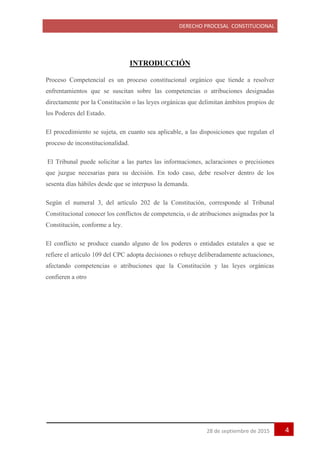 DERECHO PROCESAL CONSTITUCIONAL
428 de septiembre de 2015
INTRODUCCIÓN
Proceso Competencial es un proceso constitucional orgánico que tiende a resolver
enfrentamientos que se suscitan sobre las competencias o atribuciones designadas
directamente por la Constitución o las leyes orgánicas que delimitan ámbitos propios de
los Poderes del Estado.
El procedimiento se sujeta, en cuanto sea aplicable, a las disposiciones que regulan el
proceso de inconstitucionalidad.
El Tribunal puede solicitar a las partes las informaciones, aclaraciones o precisiones
que juzgue necesarias para su decisión. En todo caso, debe resolver dentro de los
sesenta días hábiles desde que se interpuso la demanda.
Según el numeral 3, del artículo 202 de la Constitución, corresponde al Tribunal
Constitucional conocer los conflictos de competencia, o de atribuciones asignadas por la
Constitución, conforme a ley.
El conflicto se produce cuando alguno de los poderes o entidades estatales a que se
refiere el artículo 109 del CPC adopta decisiones o rehuye deliberadamente actuaciones,
afectando competencias o atribuciones que la Constitución y las leyes orgánicas
confieren a otro
 